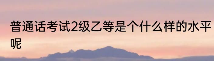 普通话考试2级乙等是个什么样的水平呢
