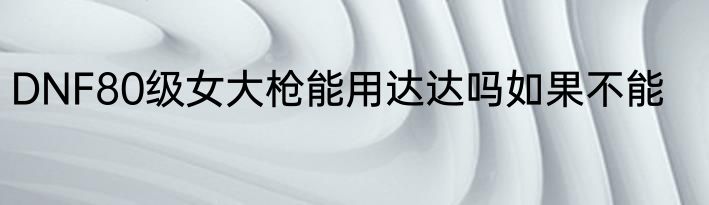 DNF80级女大枪能用达达吗如果不能