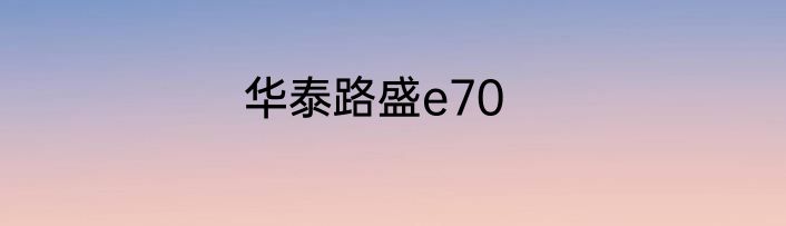 华泰路盛e70