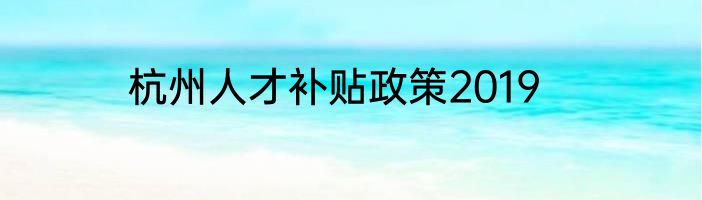 杭州人才补贴政策2019