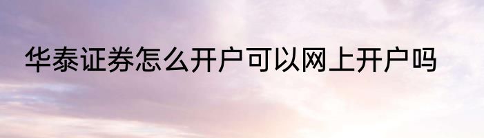 华泰证券怎么开户可以网上开户吗