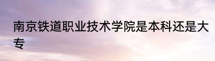 南京铁道职业技术学院是本科还是大专