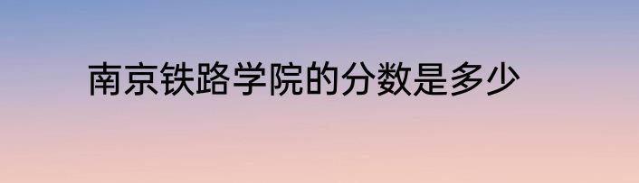 南京铁路学院的分数是多少