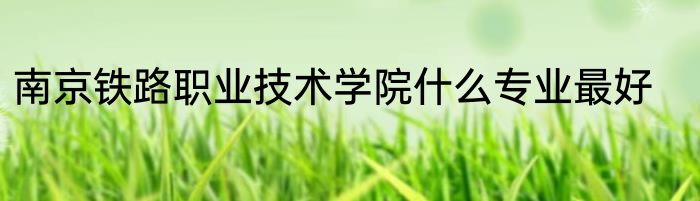 南京铁路职业技术学院什么专业最好