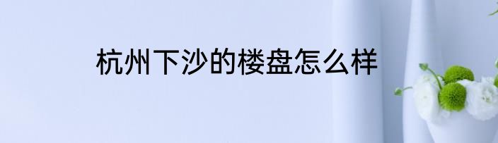 杭州下沙的楼盘怎么样