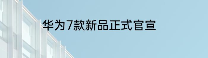 华为7款新品正式官宣