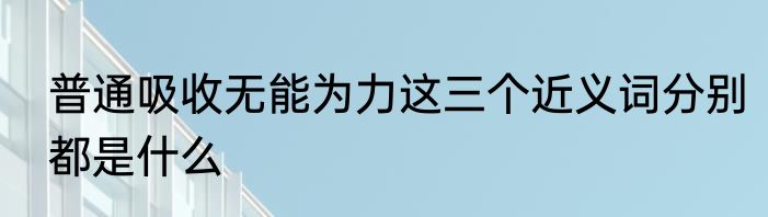 普通吸收无能为力这三个近义词分别都是什么