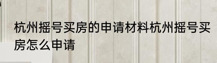 杭州摇号买房的申请材料杭州摇号买房怎么申请