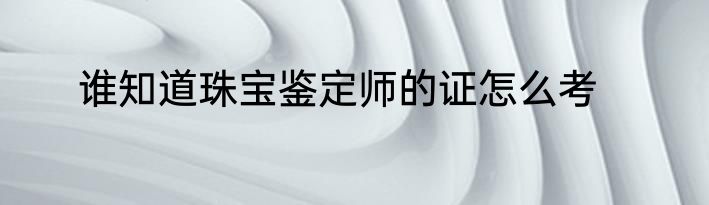 谁知道珠宝鉴定师的证怎么考