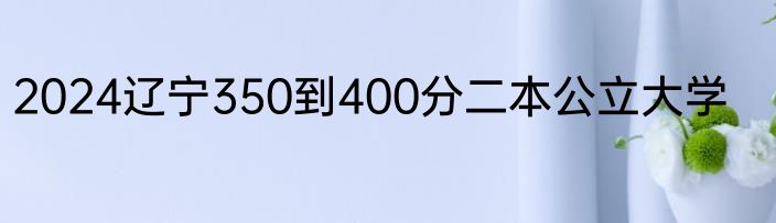2024辽宁350到400分二本公立大学