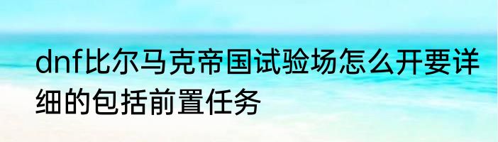 dnf比尔马克帝国试验场怎么开要详细的包括前置任务