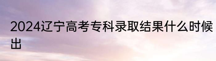 2024辽宁高考专科录取结果什么时候出