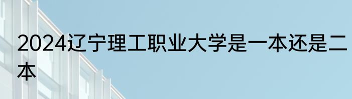 2024辽宁理工职业大学是一本还是二本