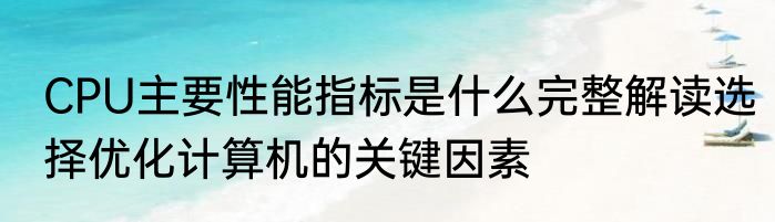 CPU主要性能指标是什么完整解读选择优化计算机的关键因素