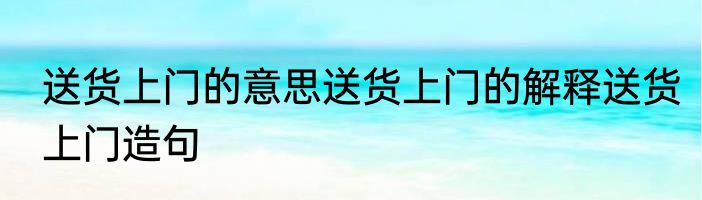 送货上门的意思送货上门的解释送货上门造句