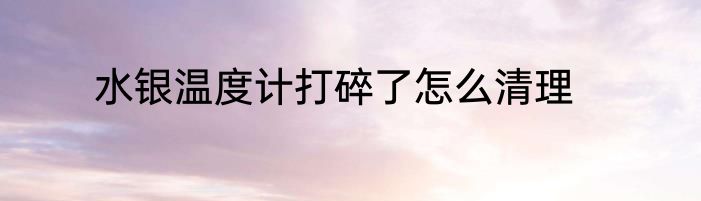 水银温度计打碎了怎么清理