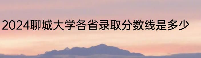 2024聊城大学各省录取分数线是多少