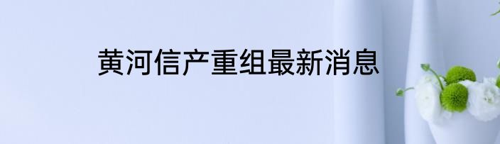 黄河信产重组最新消息