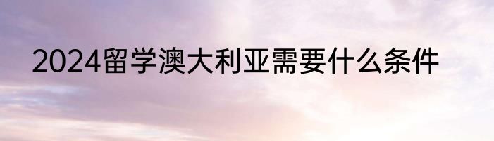 2024留学澳大利亚需要什么条件