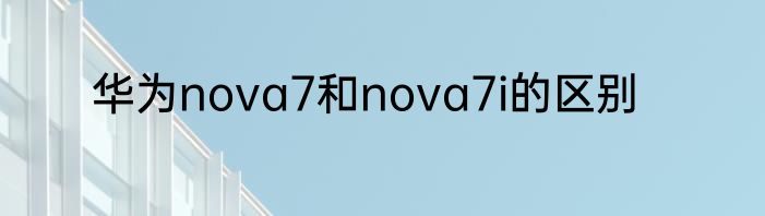 华为nova7和nova7i的区别