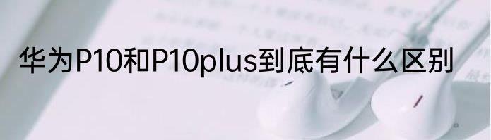 华为P10和P10plus到底有什么区别