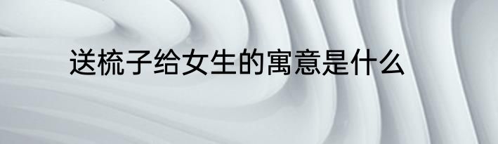 送梳子给女生的寓意是什么