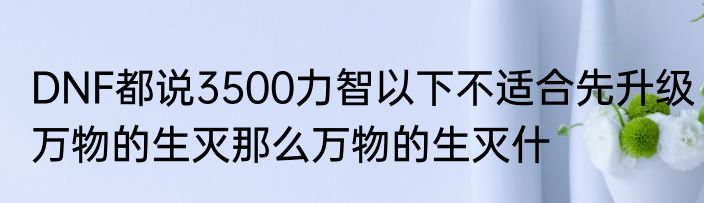 DNF都说3500力智以下不适合先升级万物的生灭那么万物的生灭什