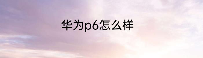 华为p6怎么样