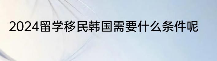 2024留学移民韩国需要什么条件呢
