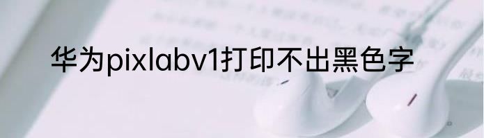 华为pixlabv1打印不出黑色字