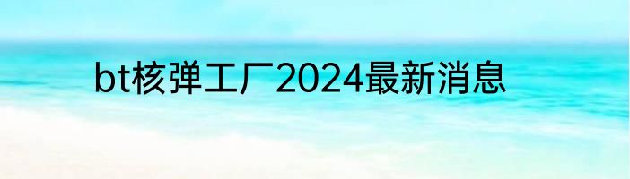 bt核弹工厂2024最新消息