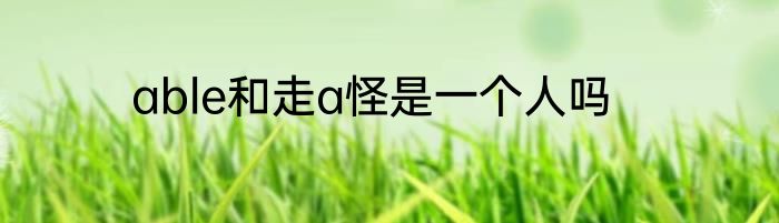 able和走a怪是一个人吗