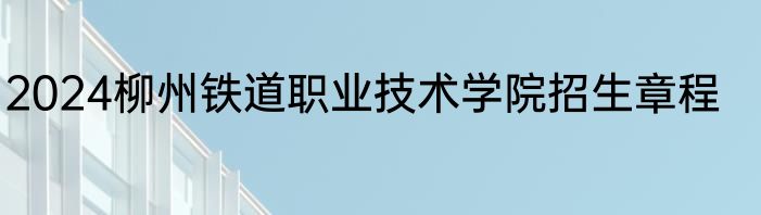 2024柳州铁道职业技术学院招生章程