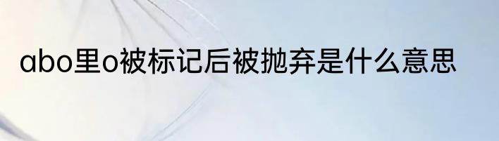 abo里o被标记后被抛弃是什么意思