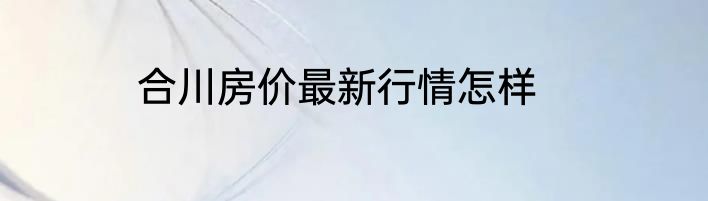 合川房价最新行情怎样