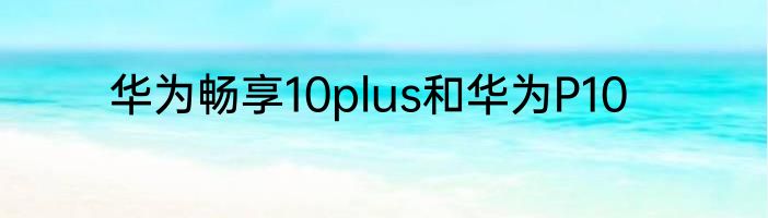 华为畅享10plus和华为P10