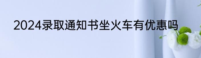 2024录取通知书坐火车有优惠吗