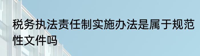 税务执法责任制实施办法是属于规范性文件吗