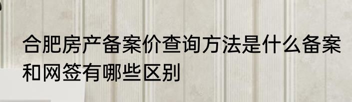 合肥房产备案价查询方法是什么备案和网签有哪些区别