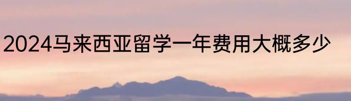 2024马来西亚留学一年费用大概多少