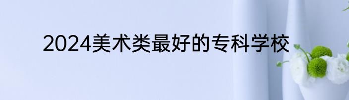 2024美术类最好的专科学校