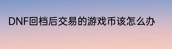 DNF回档后交易的游戏币该怎么办