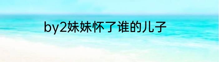 by2妹妹怀了谁的儿子