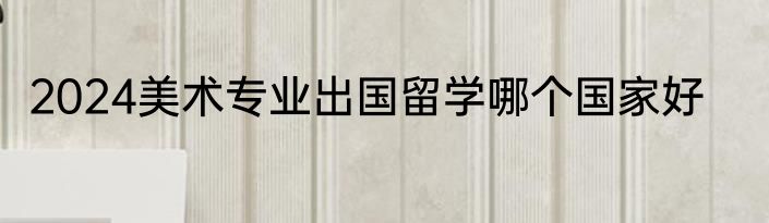 2024美术专业出国留学哪个国家好