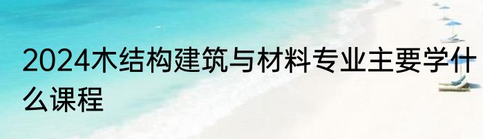 2024木结构建筑与材料专业主要学什么课程