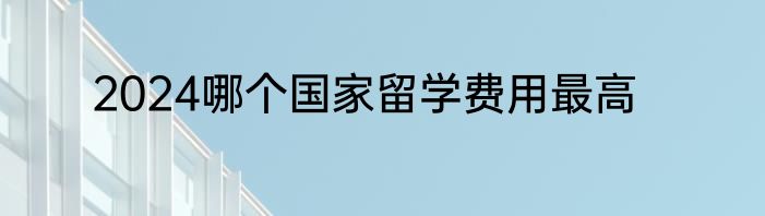 2024哪个国家留学费用最高