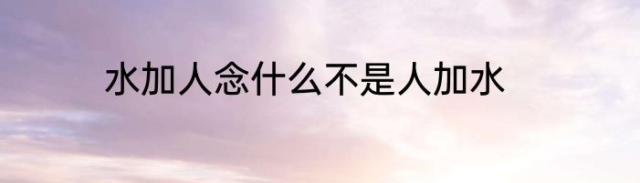水加人念什么不是人加水