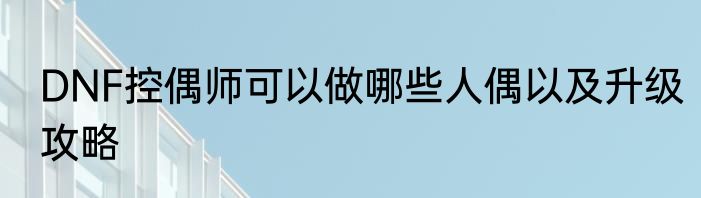 DNF控偶师可以做哪些人偶以及升级攻略