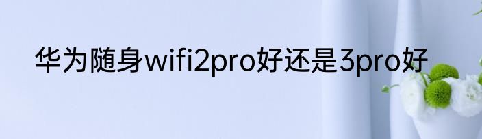 华为随身wifi2pro好还是3pro好