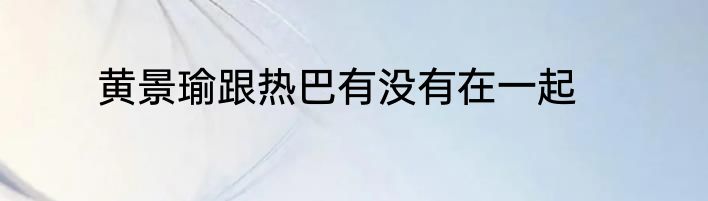 黄景瑜跟热巴有没有在一起